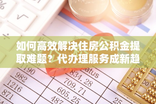 贵定如何高效解决住房公积金提取难题？代办理服务成新趋势